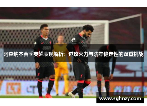 阿森纳本赛季英超表现解析：进攻火力与防守稳定性的双重挑战