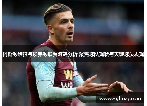 阿斯顿维拉与埃弗顿联赛对决分析 聚焦球队现状与关键球员表现